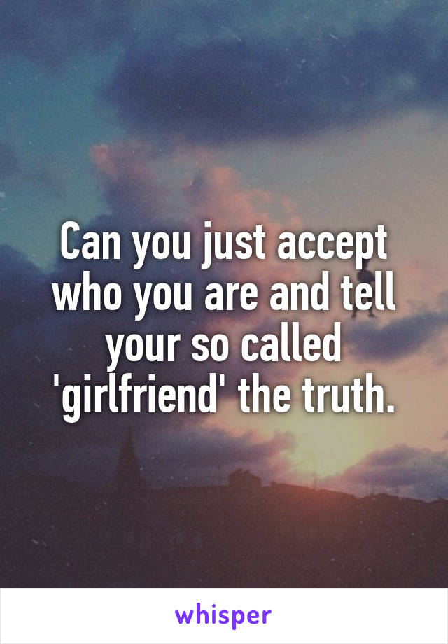 Can you just accept who you are and tell your so called 'girlfriend' the truth.
