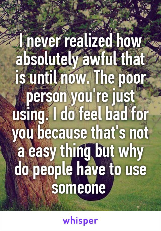 I never realized how absolutely awful that is until now. The poor person you're just using. I do feel bad for you because that's not a easy thing but why do people have to use someone 