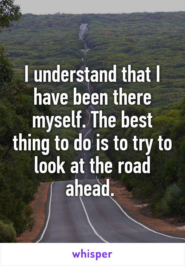 I understand that I have been there myself. The best thing to do is to try to look at the road ahead. 