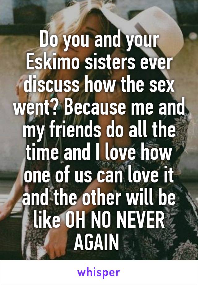 Do you and your Eskimo sisters ever discuss how the sex went? Because me and my friends do all the time and I love how one of us can love it and the other will be like OH NO NEVER AGAIN 