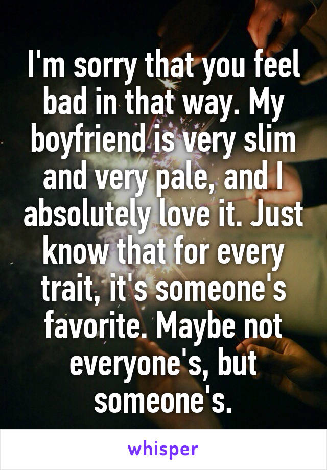 I'm sorry that you feel bad in that way. My boyfriend is very slim and very pale, and I absolutely love it. Just know that for every trait, it's someone's favorite. Maybe not everyone's, but someone's.