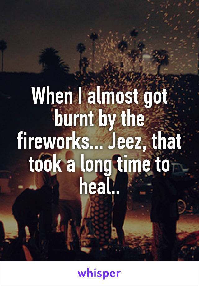 When I almost got burnt by the fireworks... Jeez, that took a long time to heal..