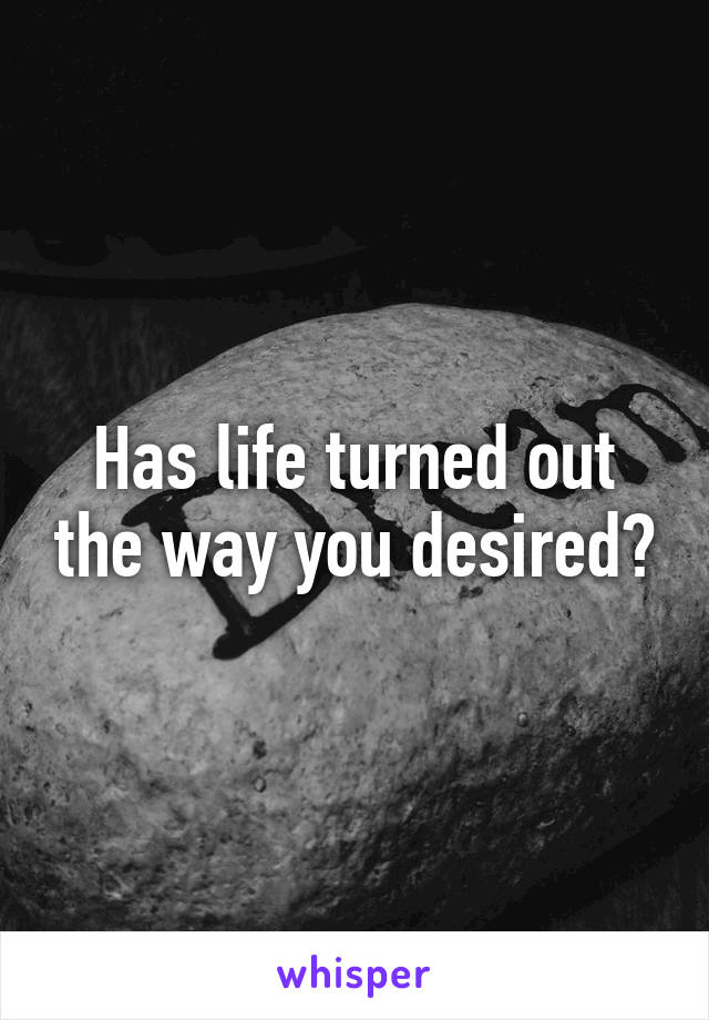 Has life turned out the way you desired?