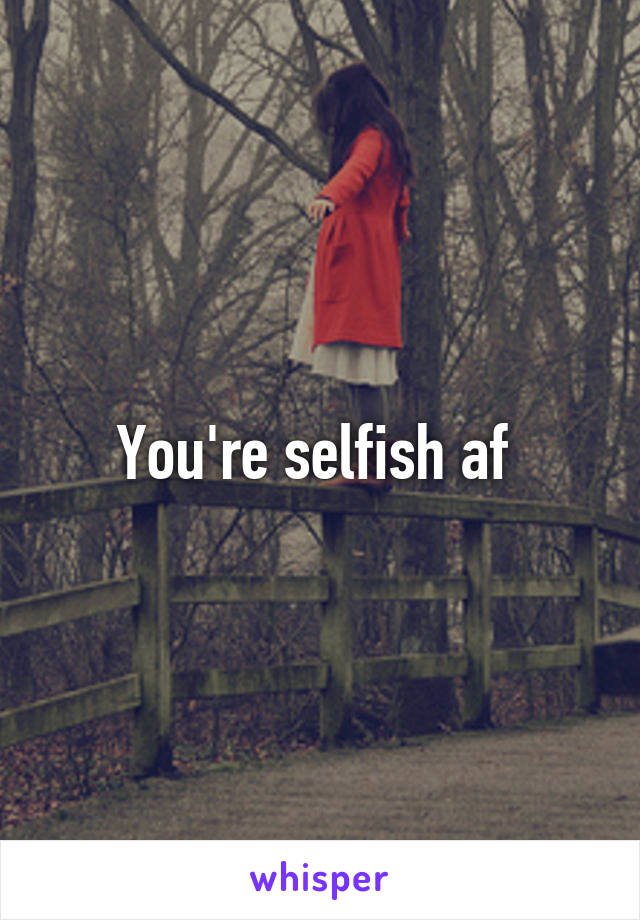 You're selfish af 