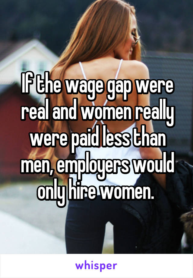 If the wage gap were real and women really were paid less than men, employers would only hire women. 