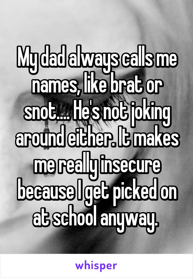 My dad always calls me names, like brat or snot.... He's not joking around either. It makes me really insecure because I get picked on at school anyway. 