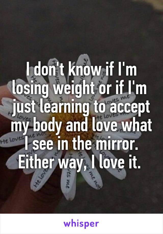I don't know if I'm losing weight or if I'm  just learning to accept my body and love what I see in the mirror. Either way, I love it. 