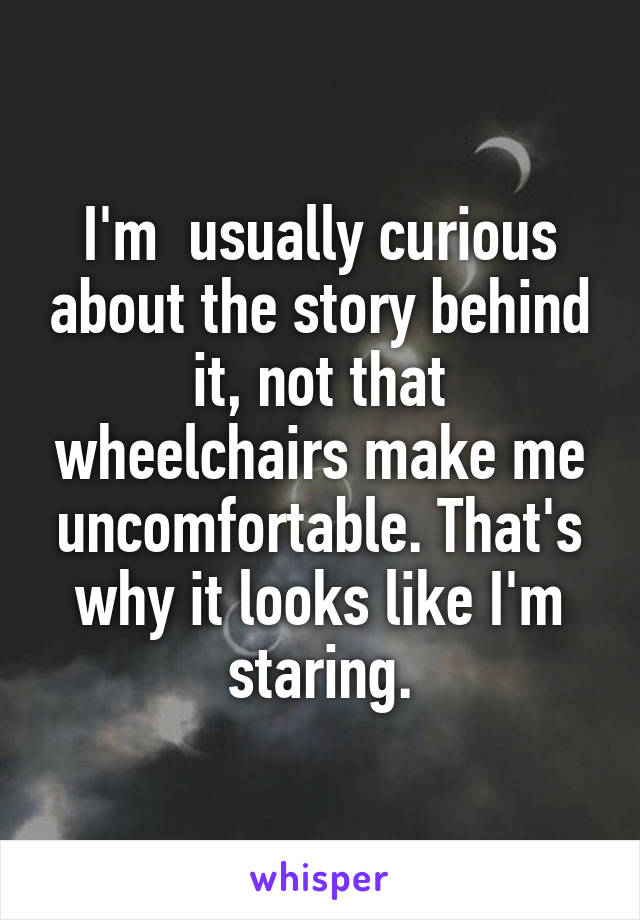 I'm  usually curious about the story behind it, not that wheelchairs make me uncomfortable. That's why it looks like I'm staring.