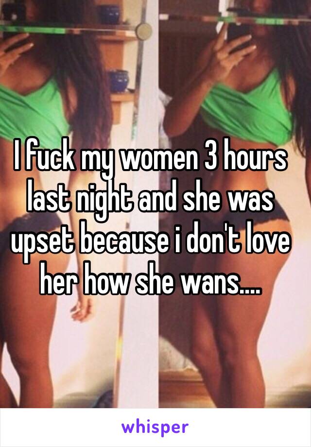 I fuck my women 3 hours last night and she was upset because i don't love her how she wans....
