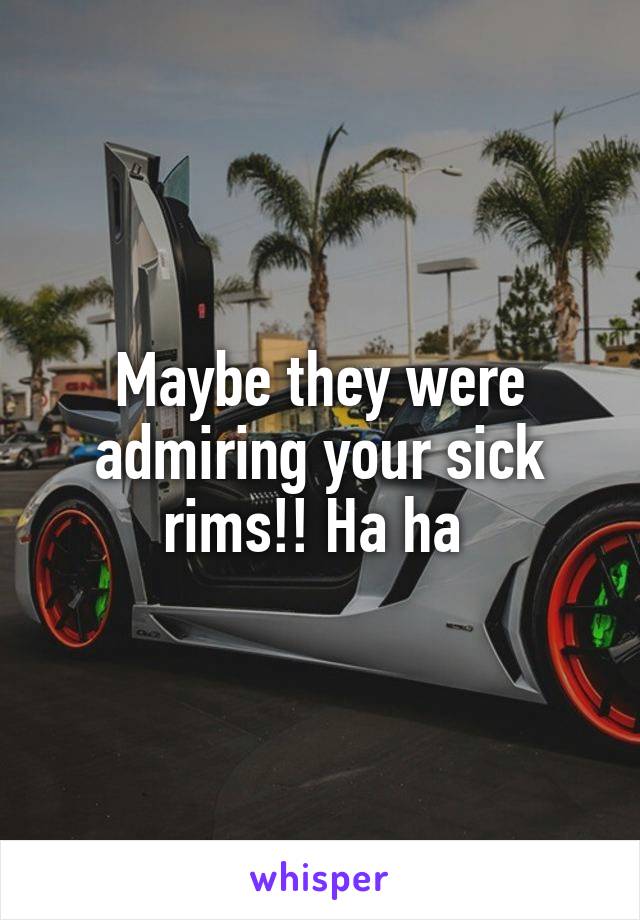 Maybe they were admiring your sick rims!! Ha ha 