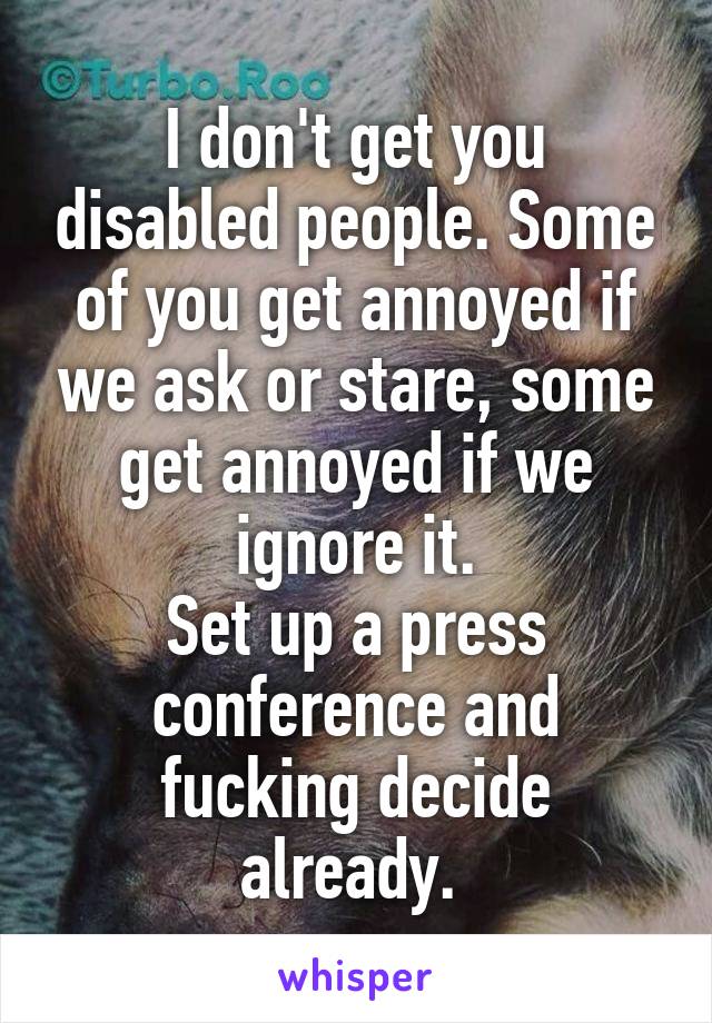 I don't get you disabled people. Some of you get annoyed if we ask or stare, some get annoyed if we ignore it.
Set up a press conference and fucking decide already. 