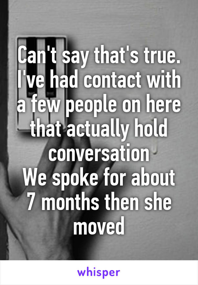 Can't say that's true. I've had contact with a few people on here that actually hold conversation
We spoke for about 7 months then she moved