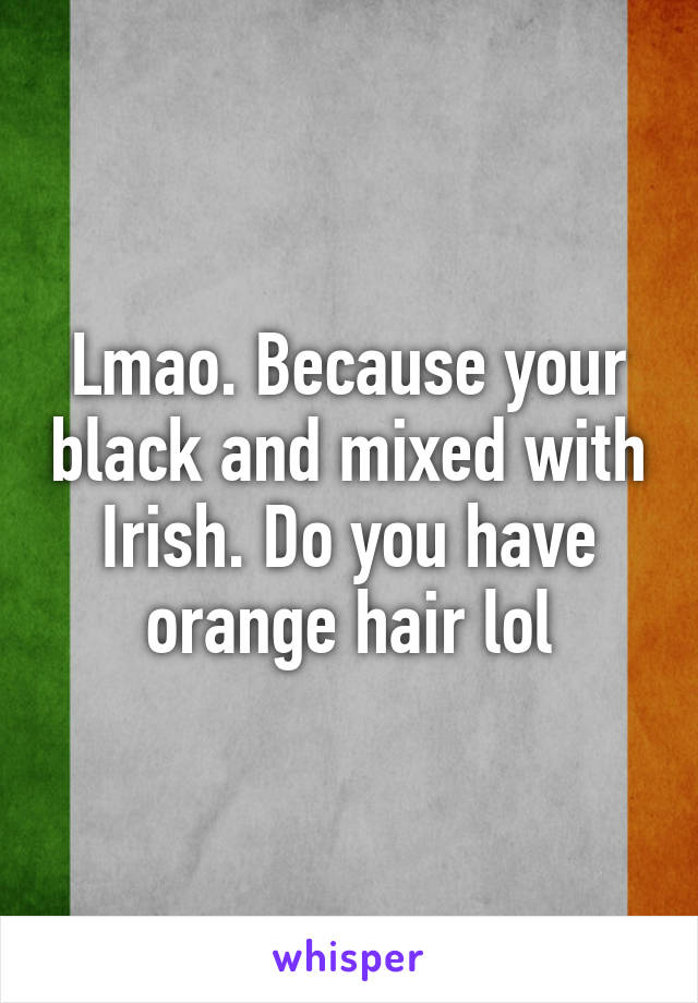 Lmao. Because your black and mixed with Irish. Do you have orange hair lol