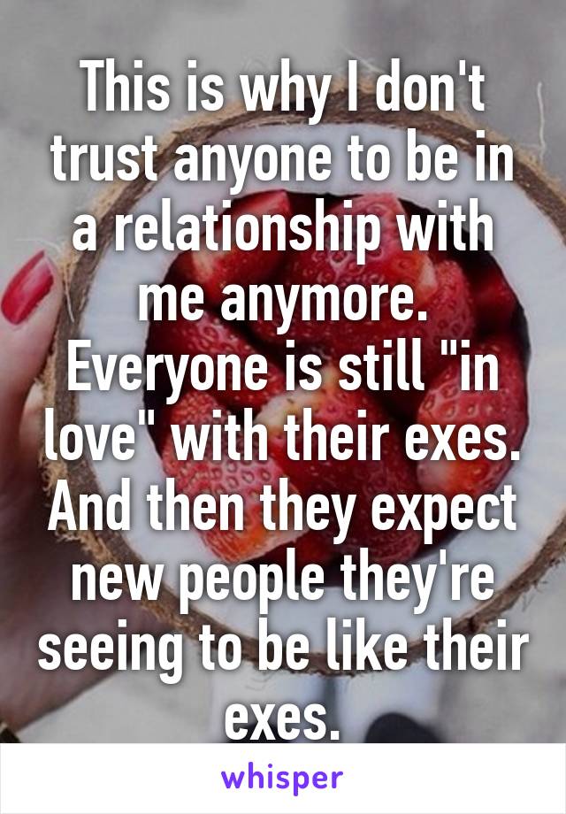 This is why I don't trust anyone to be in a relationship with me anymore. Everyone is still "in love" with their exes. And then they expect new people they're seeing to be like their exes.