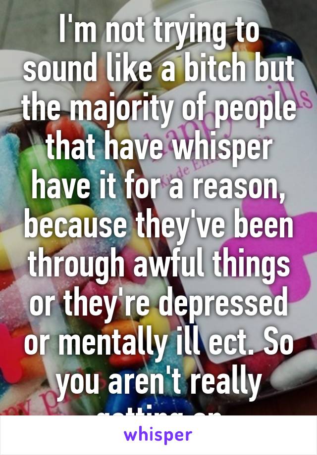 I'm not trying to sound like a bitch but the majority of people that have whisper have it for a reason, because they've been through awful things or they're depressed or mentally ill ect. So you aren't really getting an