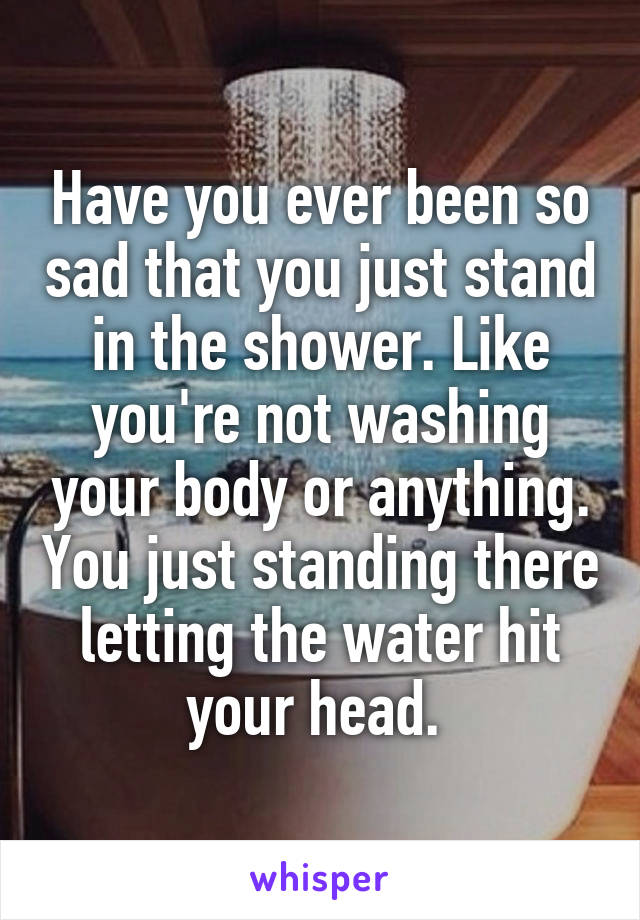 Have you ever been so sad that you just stand in the shower. Like you're not washing your body or anything. You just standing there letting the water hit your head. 