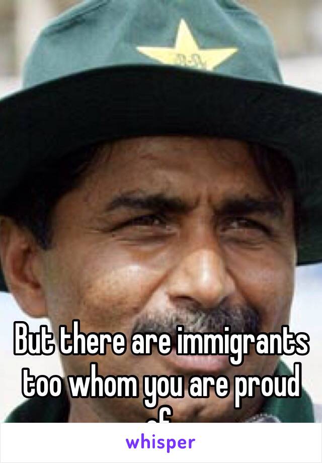 But there are immigrants too whom you are proud of.