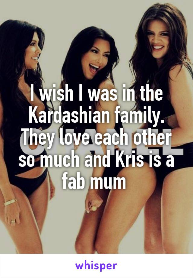 I wish I was in the Kardashian family. They love each other so much and Kris is a fab mum 