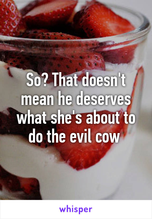 So? That doesn't mean he deserves what she's about to do the evil cow 