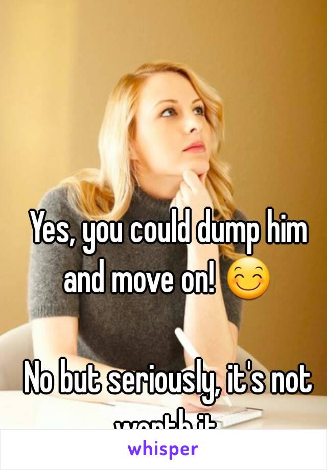 Yes, you could dump him and move on! 😊  
No but seriously, it's not worth it..