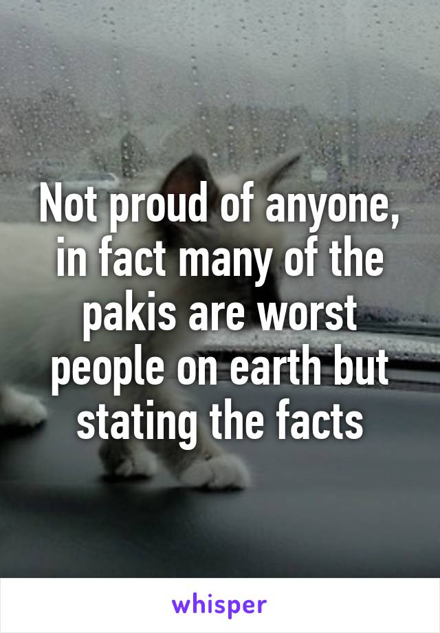 Not proud of anyone, in fact many of the pakis are worst people on earth but stating the facts