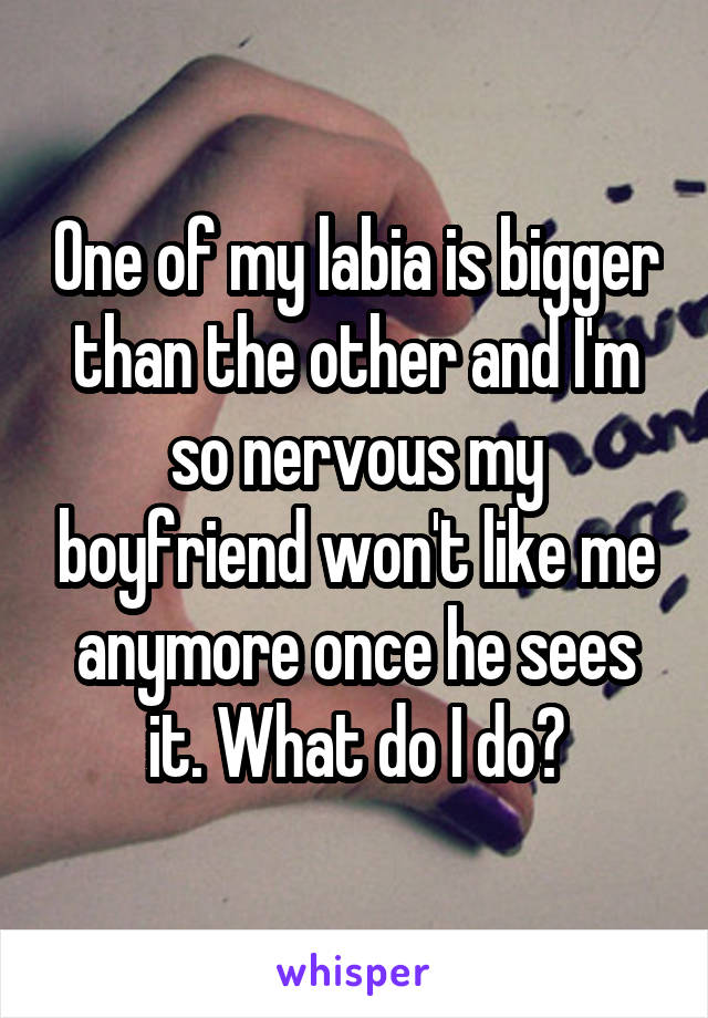 One of my labia is bigger than the other and I'm so nervous my boyfriend won't like me anymore once he sees it. What do I do?