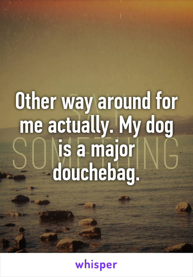 Other way around for me actually. My dog is a major douchebag.