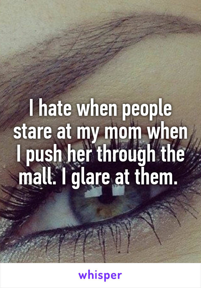 I hate when people stare at my mom when I push her through the mall. I glare at them. 