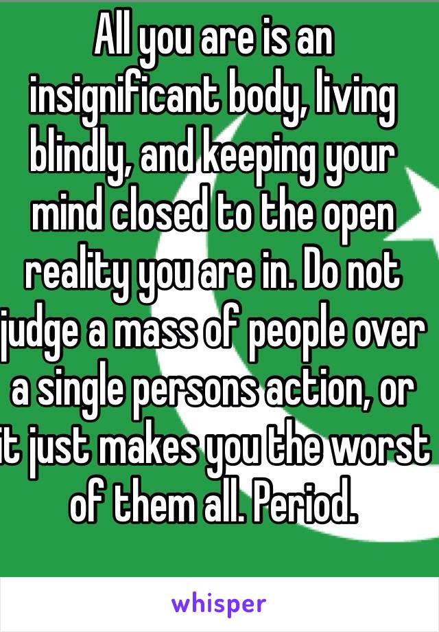 All you are is an insignificant body, living blindly, and keeping your mind closed to the open reality you are in. Do not judge a mass of people over a single persons action, or it just makes you the worst of them all. Period.