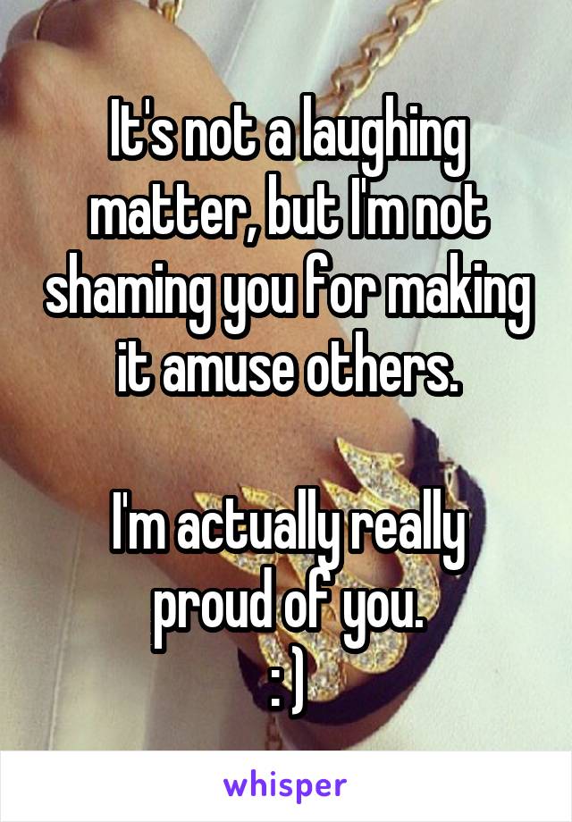 It's not a laughing matter, but I'm not shaming you for making it amuse others.

I'm actually really proud of you.
: )