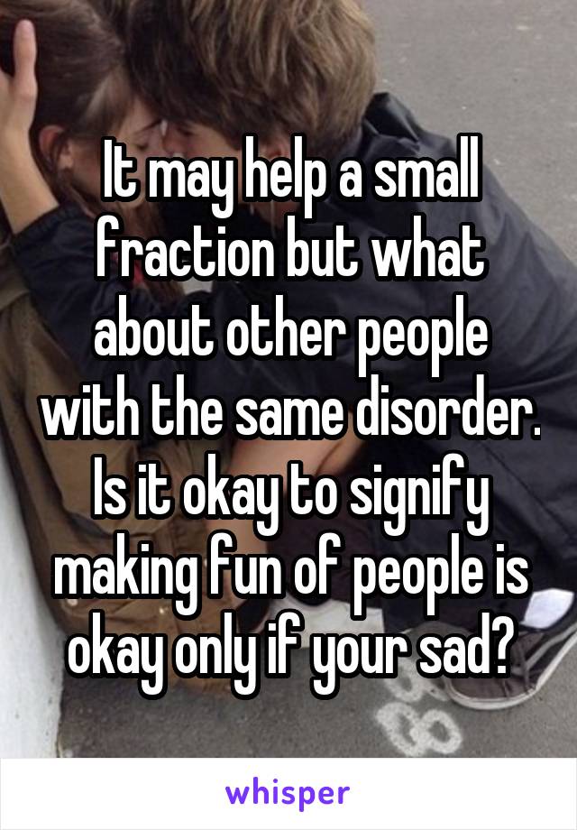 It may help a small fraction but what about other people with the same disorder. Is it okay to signify making fun of people is okay only if your sad?