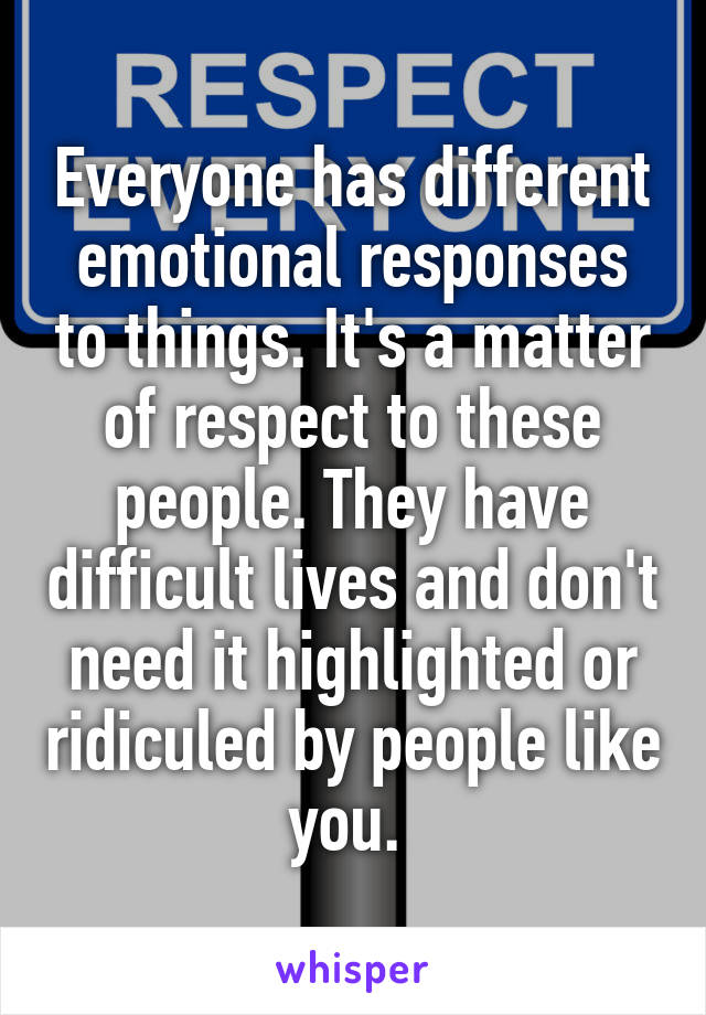 Everyone has different emotional responses to things. It's a matter of respect to these people. They have difficult lives and don't need it highlighted or ridiculed by people like you. 