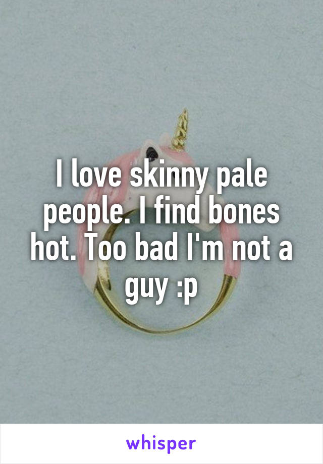 I love skinny pale people. I find bones hot. Too bad I'm not a guy :p