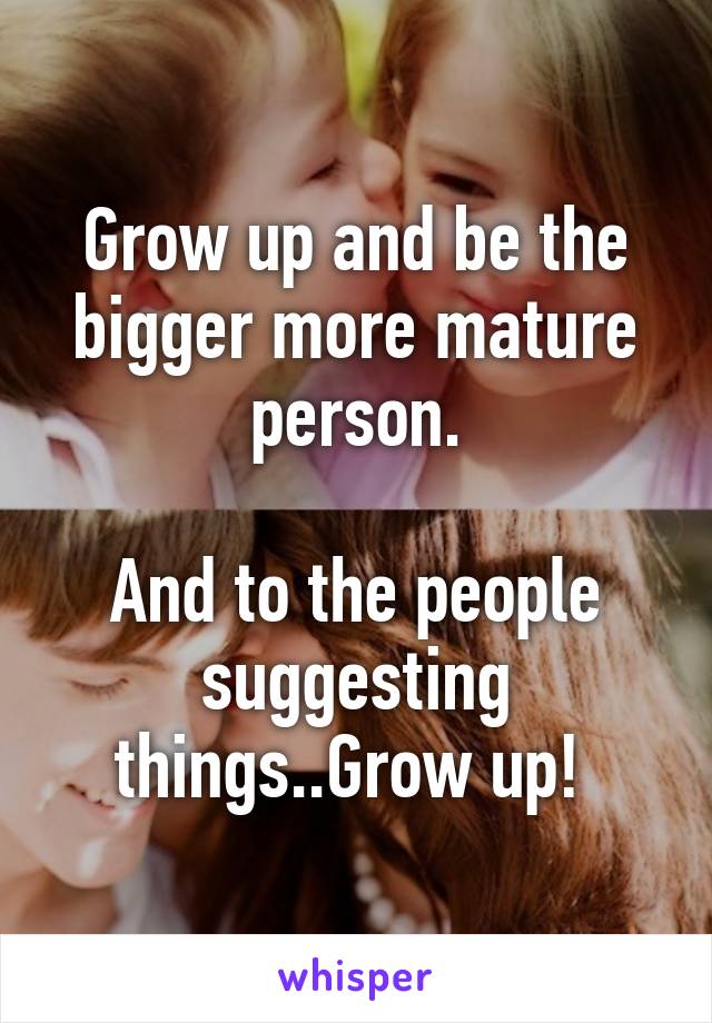 Grow up and be the bigger more mature person.

And to the people suggesting things..Grow up! 