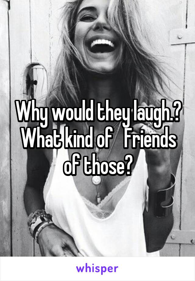 Why would they laugh.? What kind of   Friends of those?