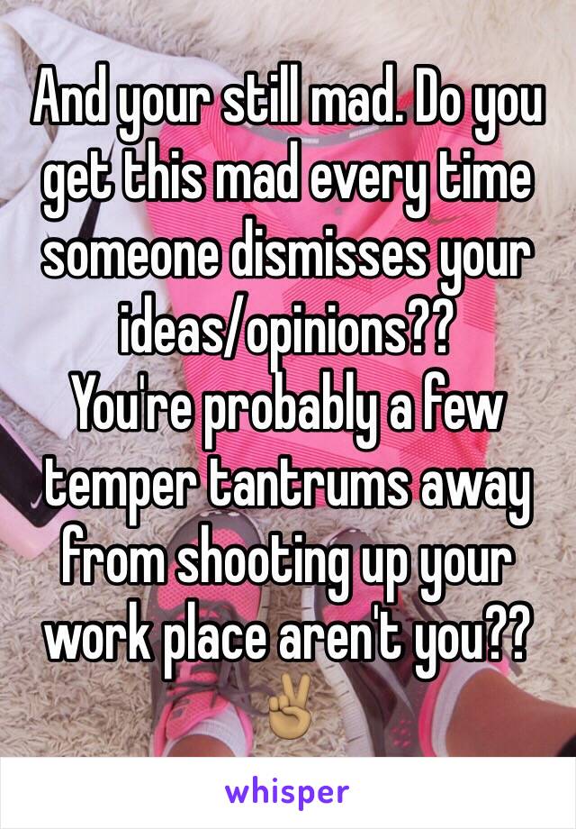 And your still mad. Do you get this mad every time someone dismisses your ideas/opinions??
You're probably a few temper tantrums away from shooting up your work place aren't you??
✌🏽️