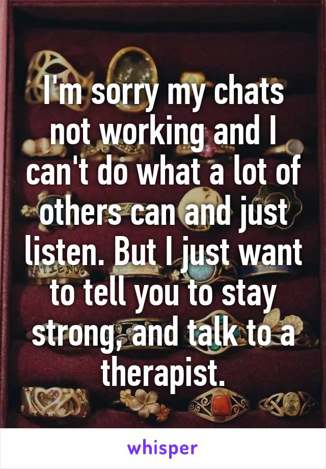 I'm sorry my chats not working and I can't do what a lot of others can and just listen. But I just want to tell you to stay strong, and talk to a therapist.