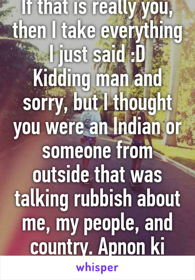 If that is really you, then I take everything I just said :D
Kidding man and sorry, but I thought you were an Indian or someone from outside that was talking rubbish about me, my people, and country. Apnon ki kher hai :D