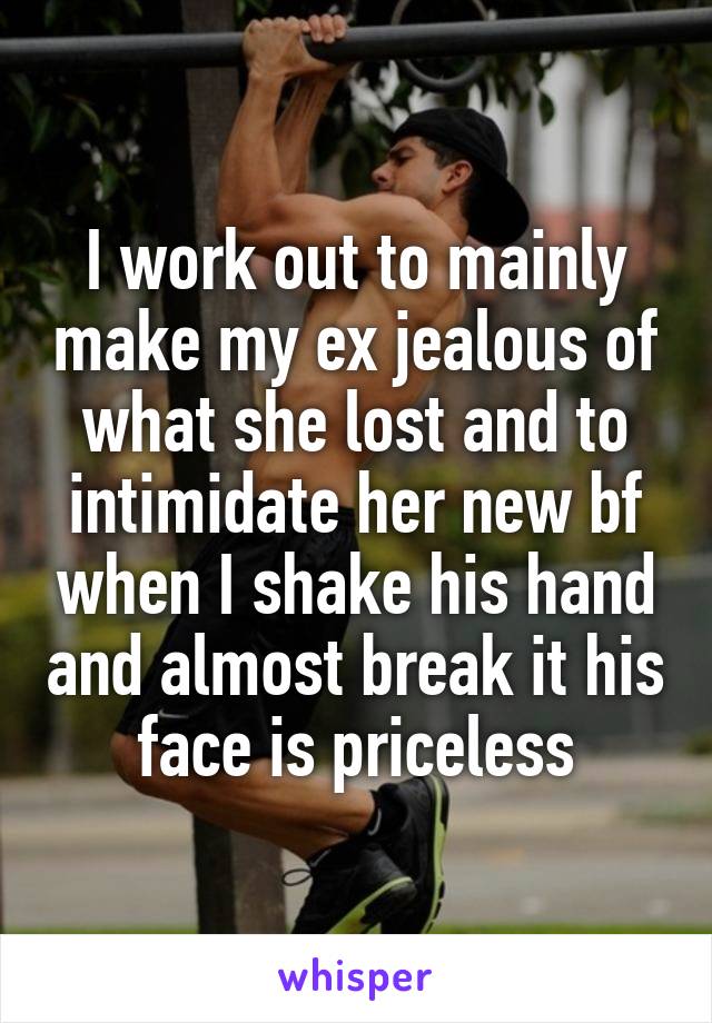 I work out to mainly make my ex jealous of what she lost and to intimidate her new bf when I shake his hand and almost break it his face is priceless