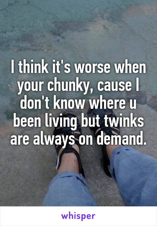 I think it's worse when your chunky, cause I don't know where u been living but twinks are always on demand. 