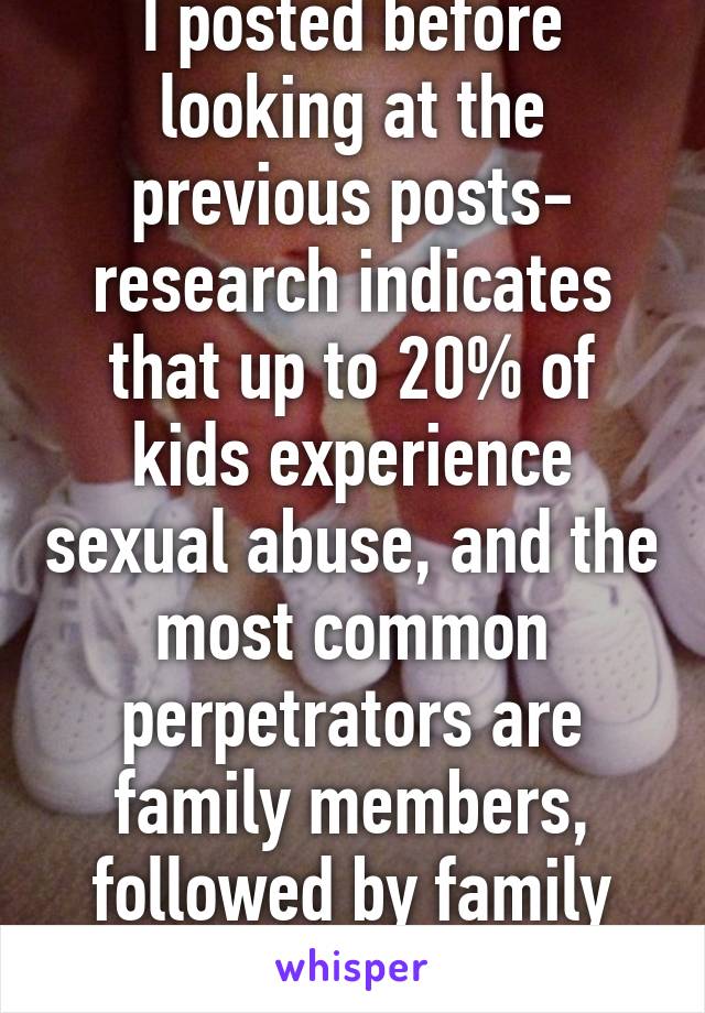 I posted before looking at the previous posts- research indicates that up to 20% of kids experience sexual abuse, and the most common perpetrators are family members, followed by family friends.  