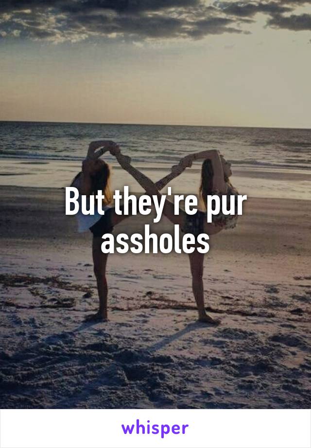 But they're pur assholes