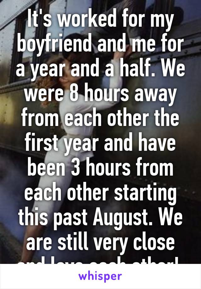 It's worked for my boyfriend and me for a year and a half. We were 8 hours away from each other the first year and have been 3 hours from each other starting this past August. We are still very close and love each other! 