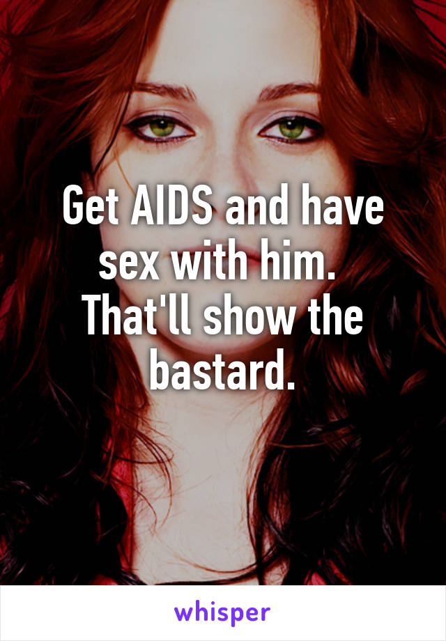 Get AIDS and have sex with him. 
That'll show the bastard.
