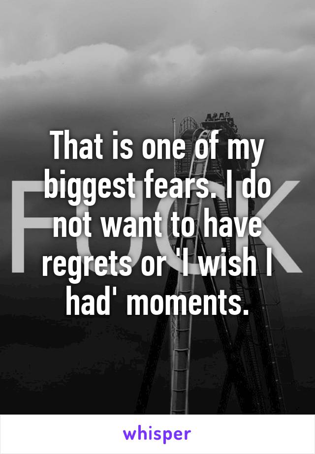 That is one of my biggest fears. I do not want to have regrets or 'I wish I had' moments.