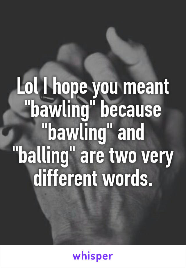 Lol I hope you meant "bawling" because "bawling" and "balling" are two very different words.