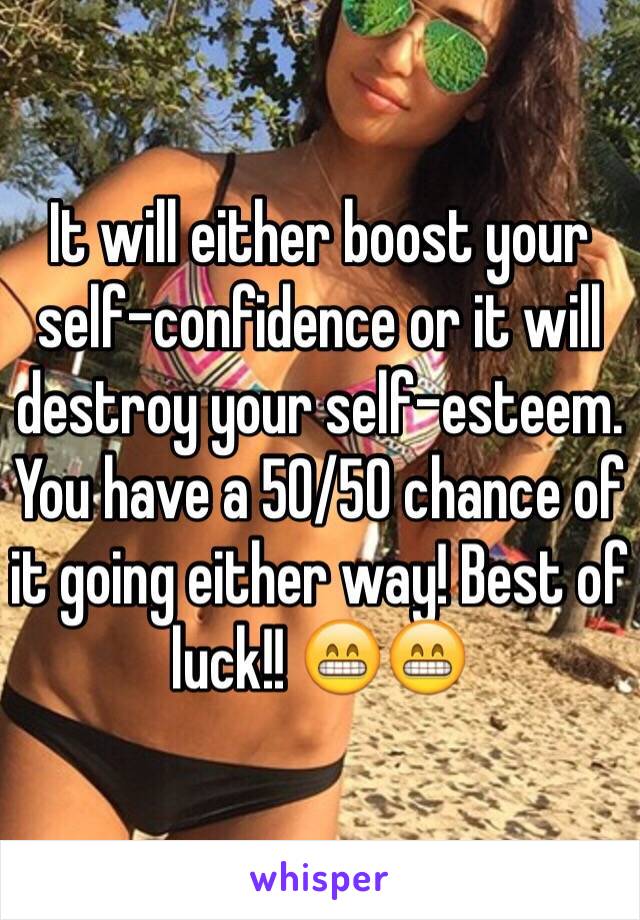 It will either boost your self-confidence or it will destroy your self-esteem. You have a 50/50 chance of it going either way! Best of luck!! 😁😁