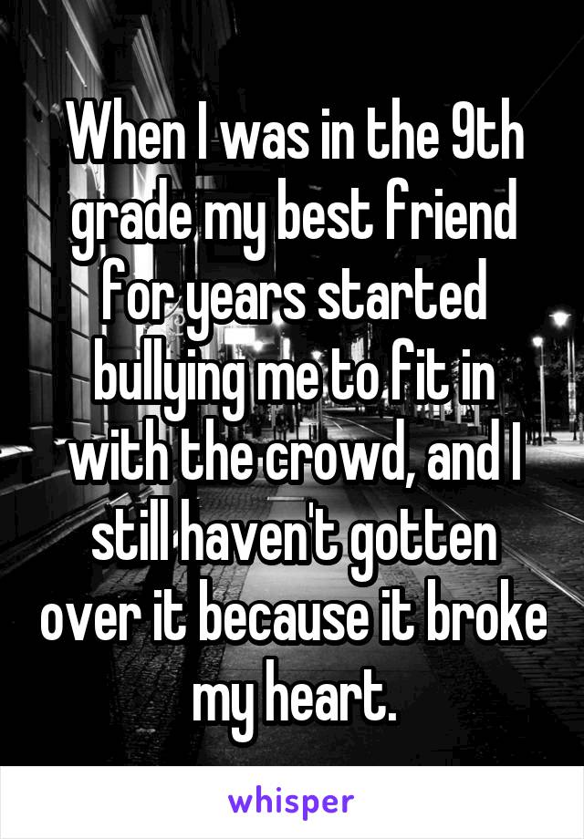 When I was in the 9th grade my best friend for years started bullying me to fit in with the crowd, and I still haven't gotten over it because it broke my heart.