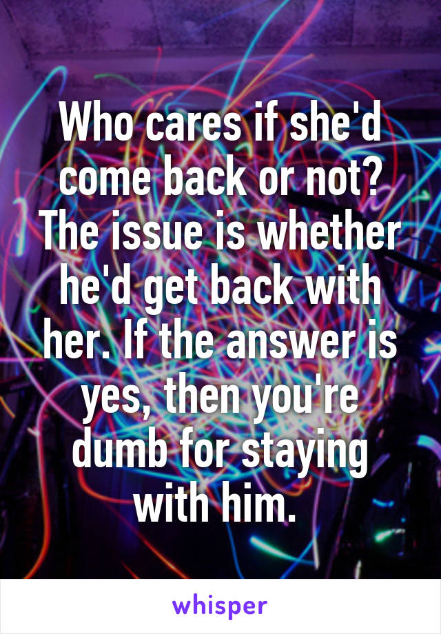 Who cares if she'd come back or not? The issue is whether he'd get back with her. If the answer is yes, then you're dumb for staying with him. 