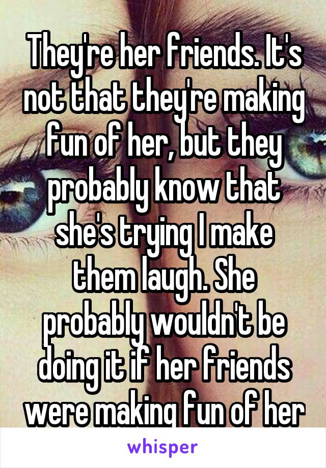 They're her friends. It's not that they're making fun of her, but they probably know that she's trying I make them laugh. She probably wouldn't be doing it if her friends were making fun of her